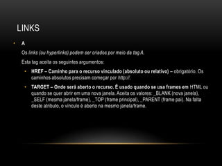 LINKS
•    A
     Os links (ou hyperlinks) podem ser criados por meio da tag A.
     Esta tag aceita os seguintes argumentos:
      • HREF – Caminho para o recurso vinculado (absoluto ou relativo) – obrigatório. Os
        caminhos absolutos precisam começar por http://.
      • TARGET – Onde será aberto o recurso. É usado quando se usa frames em HTML ou
        quando se quer abrir em uma nova janela. Aceita os valores: _BLANK (nova janela),
        _SELF (mesma janela/frame), _TOP (frame principal), _PARENT (frame pai). Na falta
        deste atributo, o vínculo é aberto na mesmo janela/frame.
 