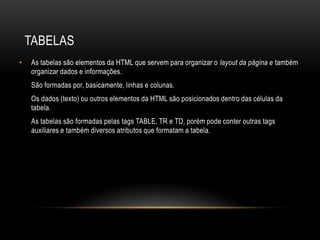 TABELAS
•   As tabelas são elementos da HTML que servem para organizar o layout da página e também
    organizar dados e informações.
    São formadas por, basicamente, linhas e colunas.
    Os dados (texto) ou outros elementos da HTML são posicionados dentro das células da
    tabela.
    As tabelas são formadas pelas tags TABLE, TR e TD, porém pode conter outras tags
    auxiliares e também diversos atributos que formatam a tabela.
 
