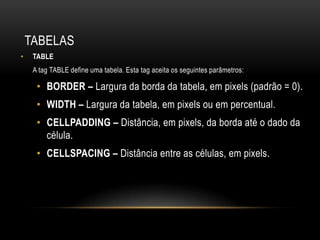 TABELAS
•    TABLE
     A tag TABLE define uma tabela. Esta tag aceita os seguintes parâmetros:

      • BORDER – Largura da borda da tabela, em pixels (padrão = 0).
      • WIDTH – Largura da tabela, em pixels ou em percentual.
      • CELLPADDING – Distância, em pixels, da borda até o dado da
        célula.
      • CELLSPACING – Distância entre as células, em pixels.
 