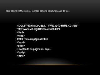 Toda página HTML deve ser formada por uma estrutura básica de tags.




           <!DOCTYPE HTML PUBLIC "-//W3C//DTD HTML 4.01//EN"
           "http://www.w3.org/TR/html4/strict.dtd">
           <html>
           <head>
           <title>Título da página</title>
           </head>
           <body>
           O conteúdo da página vai aqui...
           </body>
           </html>
 