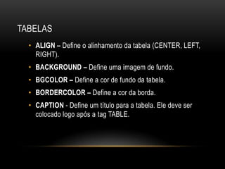 TABELAS
  • ALIGN – Define o alinhamento da tabela (CENTER, LEFT,
    RIGHT).
  • BACKGROUND – Define uma imagem de fundo.
  • BGCOLOR – Define a cor de fundo da tabela.
  • BORDERCOLOR – Define a cor da borda.
  • CAPTION - Define um título para a tabela. Ele deve ser
    colocado logo após a tag TABLE.
 