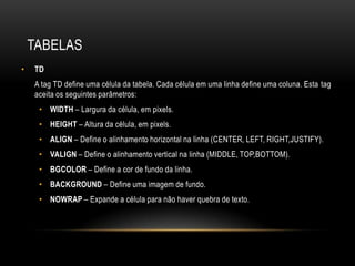 TABELAS
•   TD
    A tag TD define uma célula da tabela. Cada célula em uma linha define uma coluna. Esta tag
    aceita os seguintes parâmetros:
     • WIDTH – Largura da célula, em pixels.
     • HEIGHT – Altura da célula, em pixels.
     • ALIGN – Define o alinhamento horizontal na linha (CENTER, LEFT, RIGHT,JUSTIFY).
     • VALIGN – Define o alinhamento vertical na linha (MIDDLE, TOP,BOTTOM).
     • BGCOLOR – Define a cor de fundo da linha.
     • BACKGROUND – Define uma imagem de fundo.
     • NOWRAP – Expande a célula para não haver quebra de texto.
 