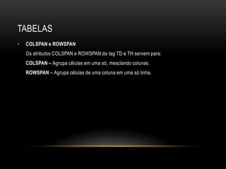 TABELAS
•   COLSPAN e ROWSPAN
    Os atributos COLSPAN e ROWSPAN da tag TD e TH servem para:
    COLSPAN – Agrupa células em uma só, mesclando colunas.
    ROWSPAN – Agrupa células de uma coluna em uma só linha.
 