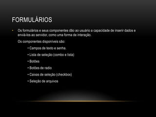 FORMULÁRIOS
•   Os formulários e seus componentes dão ao usuário a capacidade de inserir dados e
    enviá-los ao servidor, como uma forma de interação.
    Os componentes disponíveis são:
          • Campos de texto e senha.
          • Lista de seleção (combo e lista)
          • Botões
          • Botões de radio
          • Caixas de seleção (checkbox)
          • Seleção de arquivos
 