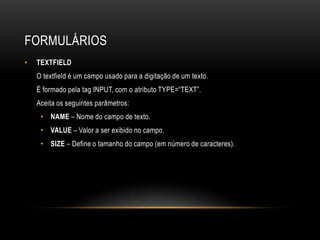 FORMULÁRIOS
•   TEXTFIELD
    O textfield é um campo usado para a digitação de um texto.
    É formado pela tag INPUT, com o atributo TYPE=“TEXT”.
    Aceita os seguintes parâmetros:
     • NAME – Nome do campo de texto.
     • VALUE – Valor a ser exibido no campo.
     • SIZE – Define o tamanho do campo (em número de caracteres).
 