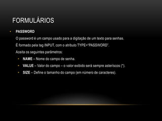 FORMULÁRIOS
•   PASSWORD
    O password é um campo usado para a digitação de um texto para senhas.
    É formado pela tag INPUT, com o atributo TYPE=“PASSWORD”.
    Aceita os seguintes parâmetros:
     • NAME – Nome do campo de senha.
     • VALUE – Valor do campo – o valor exibido será sempre asteríscos (*).
     • SIZE – Define o tamanho do campo (em número de caracteres).
 