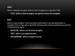 •   HEAD
    Define o cabeçalho da página. Deve ser único na página e vir logo após HTML.
     • TITLE - Define o título da página, que aparece na barra do navegador.


•   BODY
    Define o corpo da página. Tudo o que estiver dentro dele é o que será apresentado no
    navegador. Deve vir logo após a tag HEAD. Esta tag aceita inúmeros parâmetros que definem
    características da página.
     • BGCOLOR - define a cor de fundo da página.
     • TEXT - define a cor padrão do texto.
     • BACKGROUND - define a imagem de fundo.
 