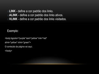 oLINK - define a cor padrão dos links.
  oALINK - define a cor padrão dos links ativos.
  oVLINK - define a cor padrão dos links visitados.


  Exemplo:

<body bgcolor="purple" text="yellow" link="red"
alink="yellow" vlink="green">
O conteúdo da página vai aqui.
</body>
 