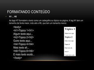 FORMATANDO CONTEÚDO
•   H1 ... H6
    As tags H? formatam o texto como um cabeçalho ou tópico na página. A tag H1 tem um
    tamanho de fonte maior, indo até a H6, que tem um tamanho menor.
         <body>
         <h1>Tópico 1</h1>
         Algum texto aqui...
         <h2>Tópico 2</h2>
         Outro texto aqui...
         <h4>Tópico 4</h4>
         Mais texto ali...
         <h6>Tópico 6</h6>
         E mais texto acolá...
         </body>
 