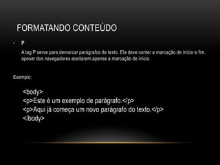 FORMATANDO CONTEÚDO
•   P
    A tag P serve para demarcar parágrafos de texto. Ela deve conter a marcação de início e fim,
    apesar dos navegadores aceitarem apenas a marcação de início.


Exemplo:

     <body>
     <p>Este é um exemplo de parágrafo.</p>
     <p>Aqui já começa um novo parágrafo do texto.</p>
     </body>
 