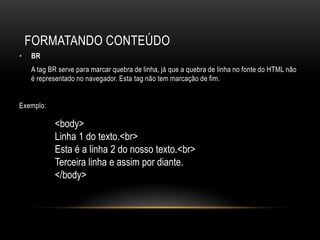 FORMATANDO CONTEÚDO
•   BR
    A tag BR serve para marcar quebra de linha, já que a quebra de linha no fonte do HTML não
    é representado no navegador. Esta tag não tem marcação de fim.


Exemplo:

           <body>
           Linha 1 do texto.<br>
           Esta é a linha 2 do nosso texto.<br>
           Terceira linha e assim por diante.
           </body>
 
