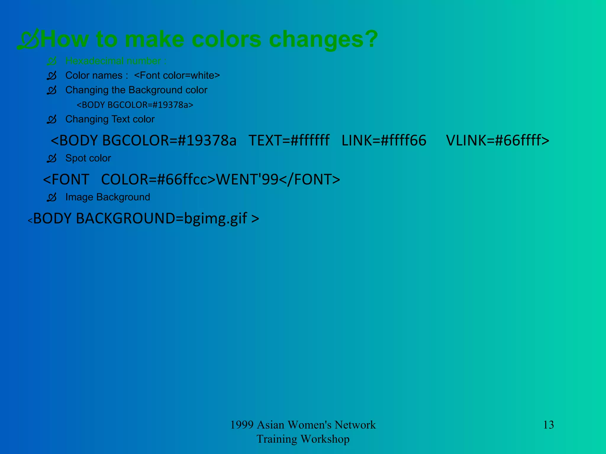 How to make colors changes?   Hexadecimal number  :  Color names :  <Font color=white> Changing the Background color <BODY BGCOLOR=#19378a> Changing Text color <BODY BGCOLOR=#19378a  TEXT=#ffffff  LINK=#ffff66  VLINK=#66ffff> Spot color <FONT  COLOR=#66ffcc>WENT'99</FONT> Image Background  < BODY BACKGROUND=bgimg.gif >  1999 Asian Women's Network Training Workshop 