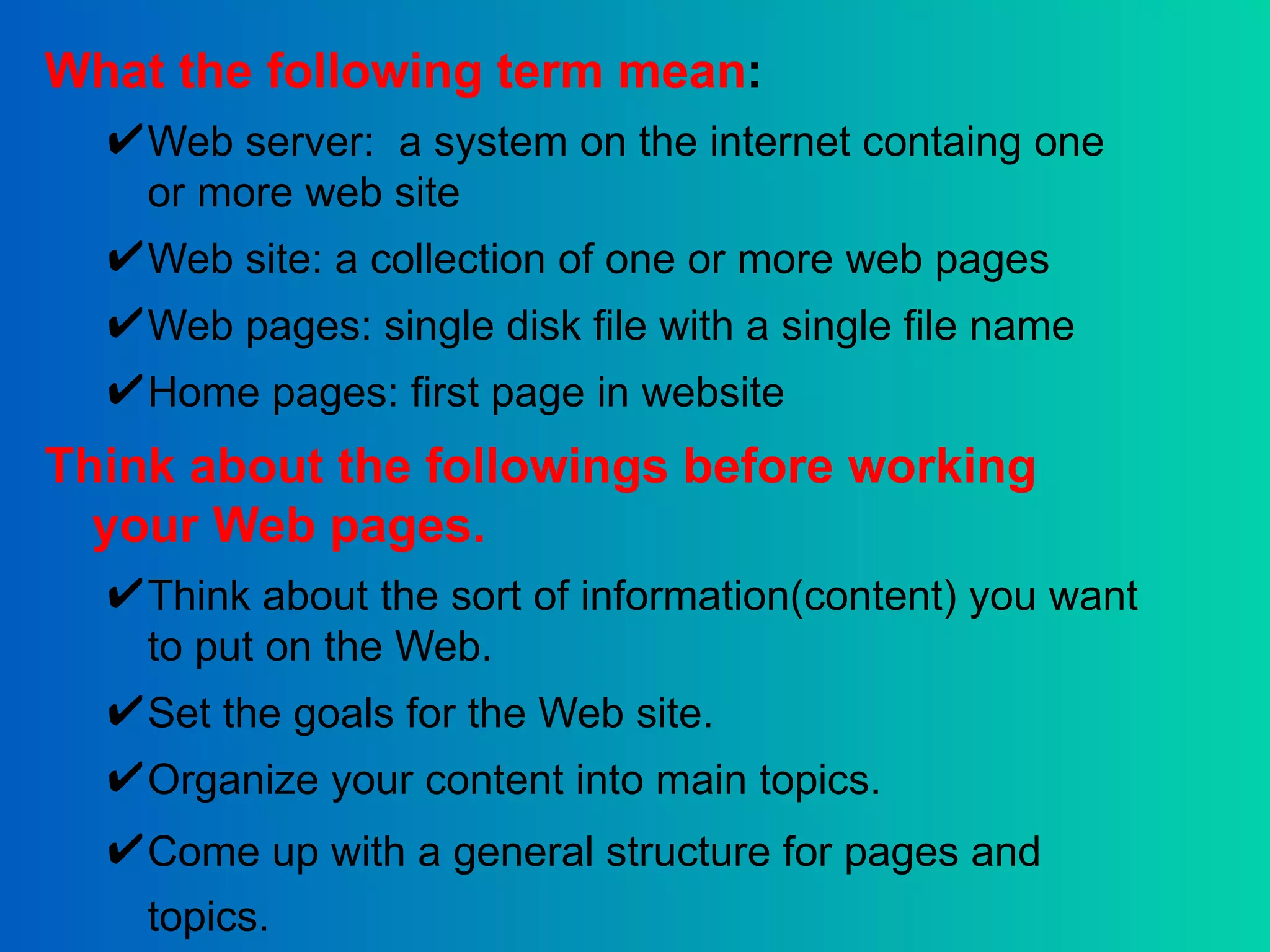 What the following term mean : Web server:  a system on the internet containg one or more web site Web site: a collection of one or more web pages Web pages: single disk file with a single file name Home pages: first page in website Think about the followings before working your Web pages. Think about the sort of information(content) you want to put on the Web. Set the goals for the Web site.  Organize your content into main topics.  Come up with a general structure for pages and topics.   