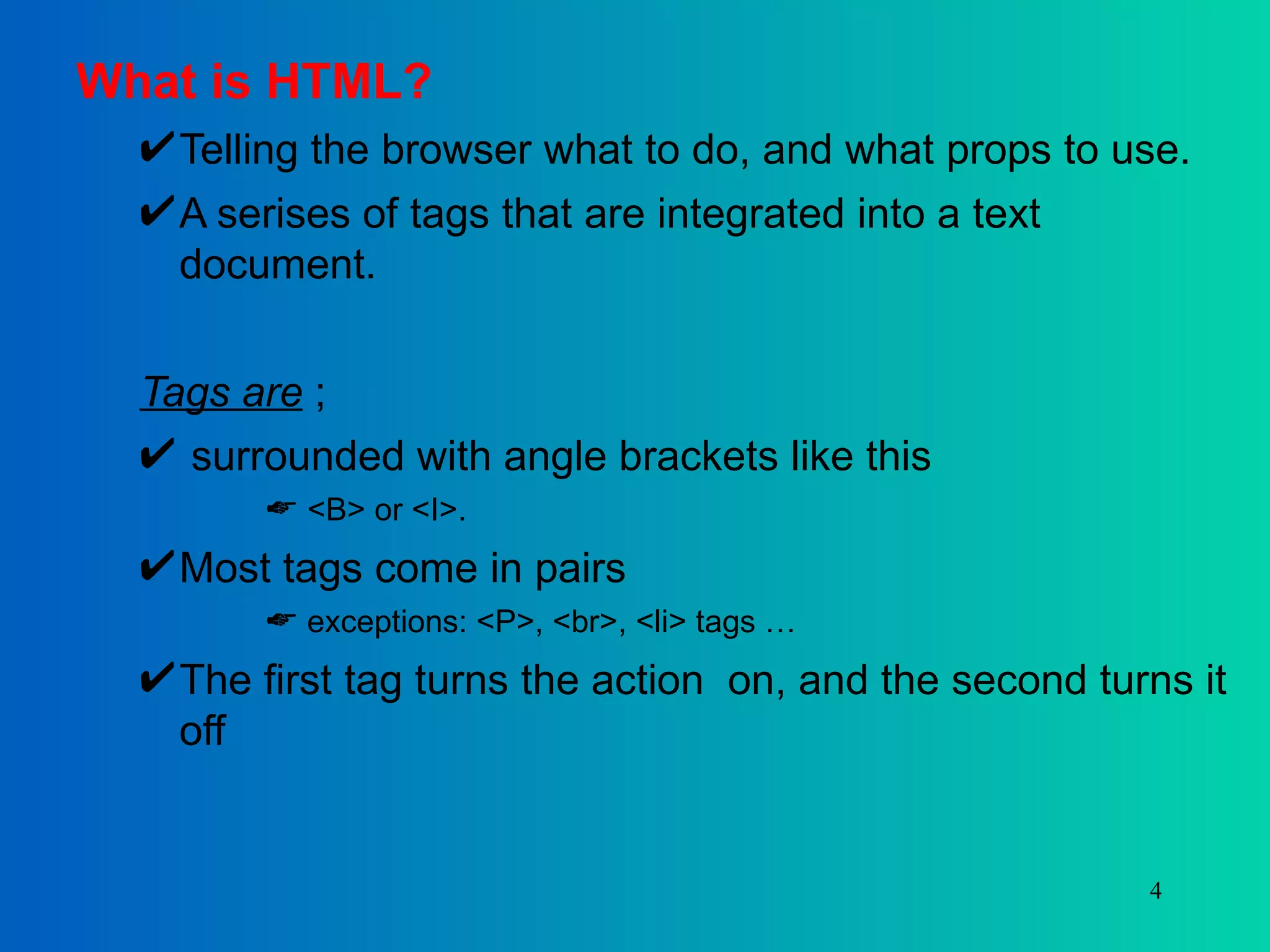 What is HTML? Telling the browser what to do, and what props to use. A serises of tags that are integrated into a text document. Tags are  ; surrounded with angle brackets like this <B> or <I>.  Most tags come in pairs exceptions: <P>, <br>, <li> tags … The first tag turns the action  on, and the second turns it off 