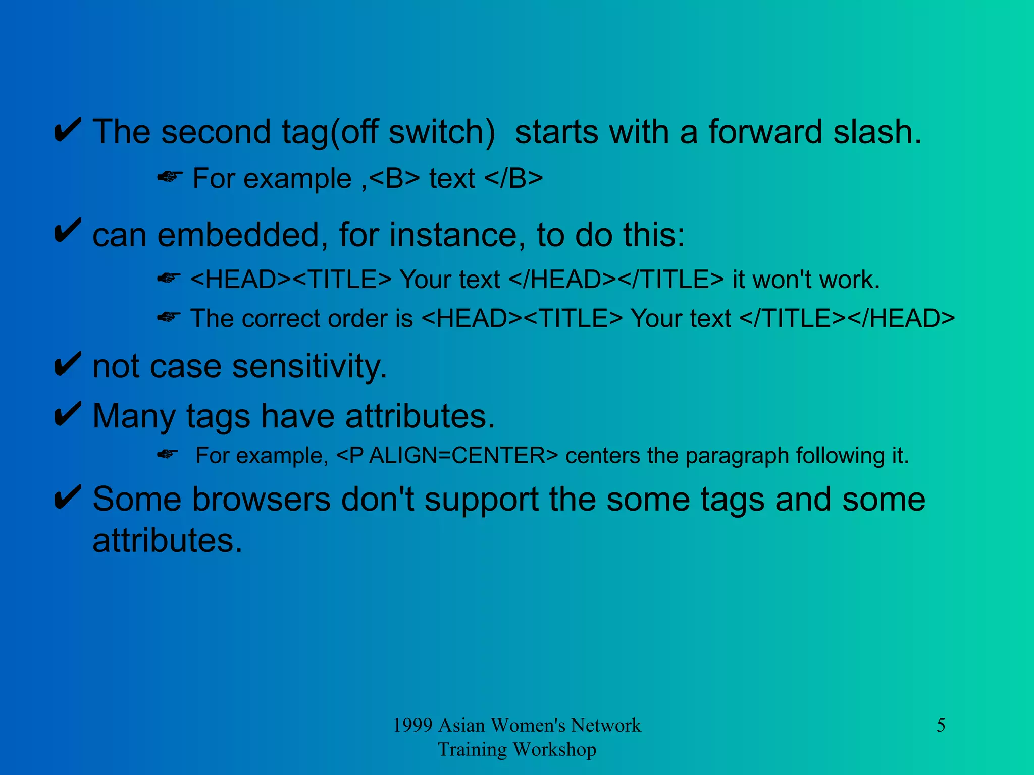The second tag(off switch)  starts with a forward slash.  For example ,<B> text </B>  can embedded, for instance, to do this:   <HEAD><TITLE> Your text </HEAD></TITLE> it won't work. The correct order is <HEAD><TITLE> Your text </TITLE></HEAD>  not case sensitivity.  Many tags have attributes. For example, <P ALIGN=CENTER> centers the paragraph following it.  Some browsers don't support the some tags and some attributes.  1999 Asian Women's Network Training Workshop 