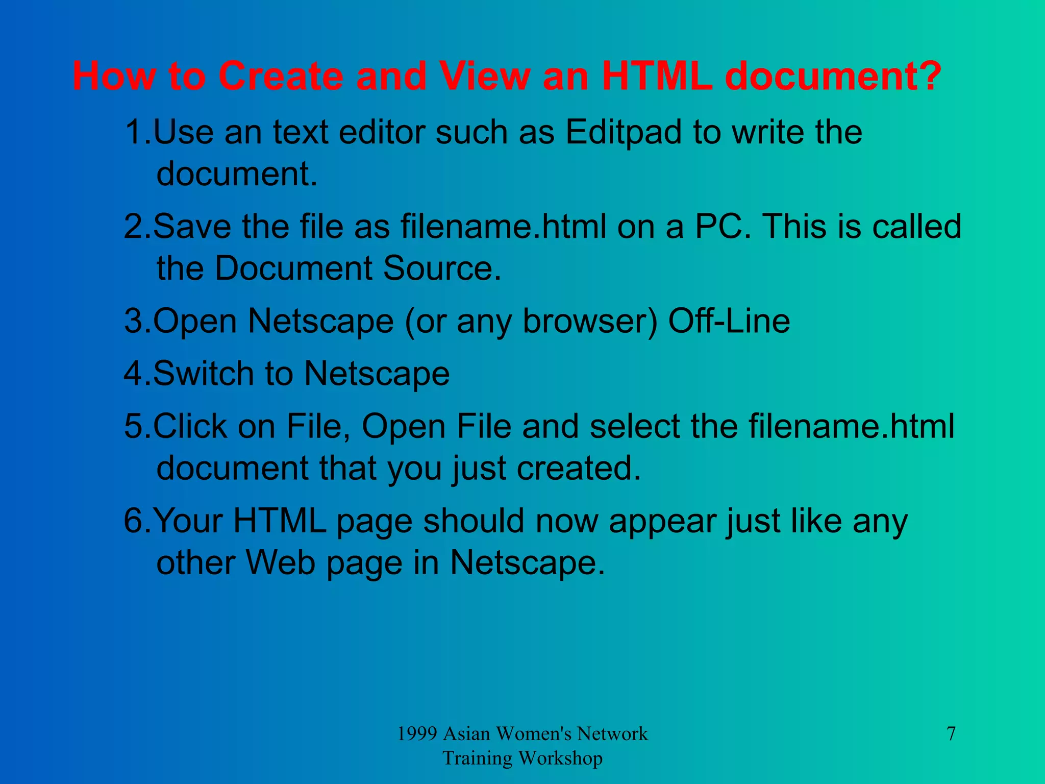 How to Create and View an HTML document? 1.Use an text editor such as Editpad to write the document.  2.Save the file as filename.html on a PC. This is called the Document Source.  3.Open Netscape (or any browser) Off-Line  4.Switch to Netscape   5.Click on File, Open File and select the filename.html document that you just created.  6.Your HTML page should now appear just like any other Web page in Netscape.  1999 Asian Women's Network Training Workshop 