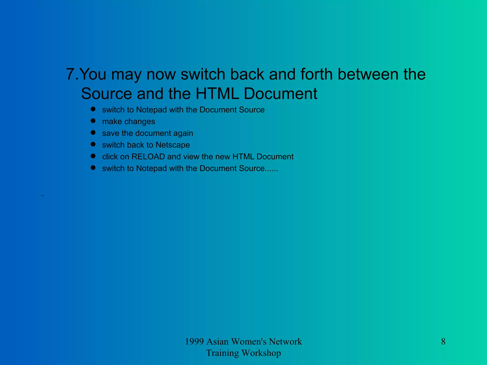 7.You may now switch back and forth between the Source and the HTML Document  switch to Notepad with the Document Source  make changes  save the document again  switch back to Netscape  click on RELOAD and view the new HTML Document  switch to Notepad with the Document Source...... 1999 Asian Women's Network Training Workshop 