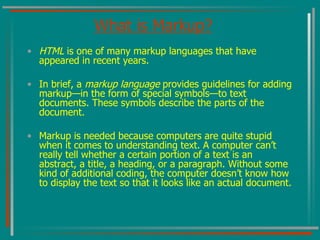 What is Markup? HTML  is one of many markup languages that have appeared in recent years.  In brief, a  markup language  provides guidelines for adding markup—in the form of special symbols—to text documents. These symbols describe the parts of the document.  Markup is needed because computers are quite stupid when it comes to understanding text. A computer can’t really tell whether a certain portion of a text is an abstract, a title, a heading, or a paragraph. Without some kind of additional coding, the computer doesn’t know how to display the text so that it looks like an actual document. 