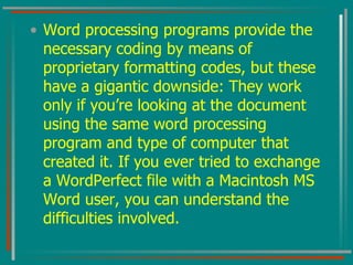 Word processing programs provide the necessary coding by means of proprietary formatting codes, but these have a gigantic downside: They work only if you’re looking at the document using the same word processing program and type of computer that created it. If you ever tried to exchange a WordPerfect file with a Macintosh MS Word user, you can understand the difficulties involved. 