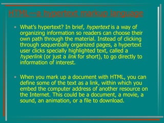 HTML—a hypertext markup language What’s hypertext? In brief,  hypertext  is a way of organizing information so readers can choose their own path through the material. Instead of clicking through sequentially organized pages, a hypertext user clicks specially highlighted text, called a  hyperlink  (or just a  link  for short), to go directly to information of interest. When you mark up a document with HTML, you can define some of the text as a link, within which you embed the computer address of another resource on the Internet. This could be a document, a movie, a sound, an animation, or a file to download. 