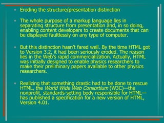 Eroding the structure/presentation distinction The whole purpose of a markup language lies in separating structure from presentation and, in so doing, enabling content developers to create documents that can be displayed faultlessly on any type of computer. But this distinction hasn’t fared well. By the time HTML got to Version 3.2, it had been seriously eroded. The reason lies in the Web’s rapid commercialization. Actually, HTML was initially designed to enable physics researchers to make their preliminary papers available to other physics researchers. Realizing that something drastic had to be done to rescue HTML, the  World Wide Web Consortium  (W3C)—the nonprofit, standards-setting body responsible for HTML—has published a specification for a new version of HTML, Version 4.01. 