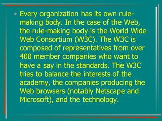 Every organization has its own rule-making body. In the case of the Web, the rule-making body is the World Wide Web Consortium (W3C). The W3C is composed of representatives from over 400 member companies who want to have a say in the standards. The W3C tries to balance the interests of the academy, the companies producing the Web browsers (notably Netscape and Microsoft), and the technology. 