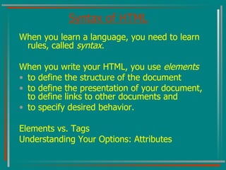 Syntax of HTML When you learn a language, you need to learn rules, called  syntax . When you write your HTML, you use  elements  to define the structure of the document to define the presentation of your document, to define links to other documents and  to specify desired behavior. Elements vs. Tags Understanding Your Options: Attributes 