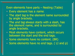 Even elements have parts – Nesting (Table) Every element has a  name . The  start tag  is the element name surrounded by angle brackets. The  end tag  always starts with a slash, has the element name, and is surrounded by angle brackets. Most elements have content, which occurs between the start and the end tags. Some elements have no content. (BR) Some elements have no end tags. ( LI and p) 