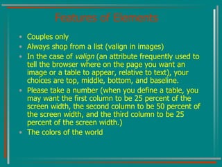Features of Elements Couples only Always shop from a list (valign in images) In the case of  valign  (an attribute frequently used to tell the browser where on the page you want an image or a table to appear, relative to text), your choices are top, middle, bottom, and baseline. Please take a number (when you define a table, you may want the first column to be 25 percent of the screen width, the second column to be 50 percent of the screen width, and the third column to be 25 percent of the screen width.) The colors of the world 