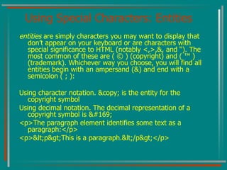 Using Special Characters: Entities entities  are simply characters you may want to display that don’t appear on your keyboard or are characters with special significance to HTML (notably <,>,&, and “). The most common of these are ( © ) (copyright) and ( ™ ) (trademark). Whichever way you choose, you will find all entities begin with an ampersand (&) and end with a semicolon ( ; ): Using character notation. &copy; is the entity for the copyright symbol Using decimal notation. The decimal representation of a copyright symbol is © <p>The paragraph element identifies some text as a paragraph:</p> <p><p>This is a paragraph.</p></p> 