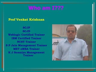 Who am I??? Prof Venkat Krishnan SCJP SCJD Weblogic Certified Trainer IBM Certified Trainer NCST Trainer S P Jain Management Trainer MET eMBA Trainer K J Somaiya Management Trainer 