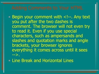 Adding Comments to Your HTML Begin your comment with <!--. Any text you put after the two dashes is comment. The browser will not even try to read it. Even if you use special characters, such as ampersands and slashes and quotation marks and angle brackets, your browser ignores everything it comes across until it sees -->. Line Break and Horizontal Lines 