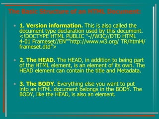 The Basic Structure of an HTML Document: 1. Version information.  This is also called the document type declaration used by this document. <!DOCTYPE HTML PUBLIC “-//W3C//DTD HTML 4-01 Frameset//EN”“http://www.w3.org/ TR/html4/frameset.dtd”> 2. The HEAD.  The HEAD, in addition to being part of the HTML element, is an element of its own. The HEAD element can contain the title and Metadata. 3. The BODY.  Everything else you want to put into an HTML document belongs in the BODY . The BODY, like the HEAD, is also an element. 