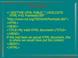 First Html <! DOCTYPE HTML PUBLIC “-//W3C//DTD HTML 4-01 Frameset//EN” “ http://www.w3.org/TR/html4/frameset.dtd”> <HTML> <HEAD> <TITLE>My Valid HTML document</TITLE> </HEAD> If this had been an actual HTML document, this is where we would have put the content. </BODY> </HTML> 