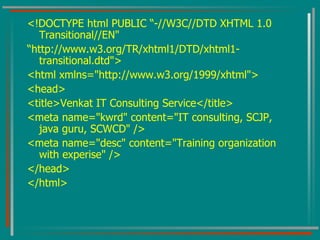 <!DOCTYPE html PUBLIC “-//W3C//DTD XHTML 1.0 Transitional//EN" “ http://www.w3.org/TR/xhtml1/DTD/xhtml1-transitional.dtd"> <html xmlns="http://www.w3.org/1999/xhtml"> <head> <title>Venkat IT Consulting Service</title> <meta name="kwrd" content="IT consulting, SCJP, java guru, SCWCD" /> <meta name="desc" content="Training organization with experise" /> </head> </html> 