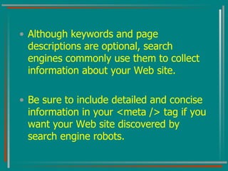 Although keywords and page descriptions are optional, search engines commonly use them to collect information about your Web site.  Be sure to include detailed and concise information in your <meta /> tag if you want your Web site discovered by search engine robots. 