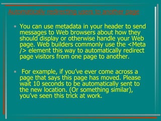 Automatically redirecting users to another page You can use metadata in your header to send messages to Web browsers about how they should display or otherwise handle your Web page. Web builders commonly use the <Meta /> element this way to automatically redirect page visitors from one page to another. For example, if you’ve ever come across a page that says this page has moved. Please wait 10 seconds to be automatically sent to the new location. (Or something similar), you’ve seen this trick at work. 