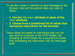 To use the <meta /> element to send messages to the browser, here are the general steps you need to follow: 1. Use the  http-equiv  attribute in place of the  name  attribute. 2. Choose from a predefined list of values that represents instructions for the browser. These values are based on instructions that you can also send to a browser in the HTTP header, but changing an HTTP header for a document is harder than embedding the instructions into the Web page itself.  