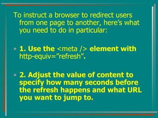 To instruct a browser to redirect users from one page to another, here’s what you need to do in particular: 1. Use the  <meta />  element with  http-equiv=”refresh” . 2. Adjust the value of content to specify how many seconds before the refresh happens and what URL you want to jump to. 