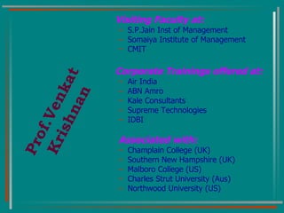 Visiting Faculty at:   S.P.Jain Inst of Management Somaiya Institute of Management CMIT Corporate Trainings offered at: Air India ABN Amro Kale Consultants Supreme Technologies IDBI Associated with: Champlain College (UK) Southern New Hampshire (UK) Malboro College (US) Charles Strut University (Aus) Northwood University (US) Prof.Venkat Krishnan 
