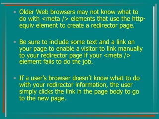 Older Web browsers may not know what to do with <meta /> elements that use the http-equiv element to create a redirector page.  Be sure to include some text and a link on your page to enable a visitor to link manually to your redirector page if your <meta /> element fails to do the job.  If a user’s browser doesn’t know what to do with your redirector information, the user simply clicks the link in the page body to go to the new page. 