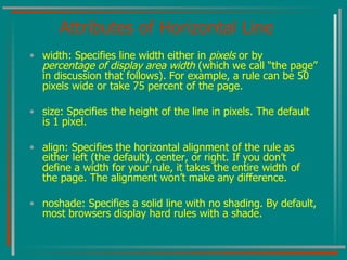 Attributes of Horizontal Line width: Specifies line width either in  pixels  or by  percentage of display area width  (which we call “the page” in discussion that follows) .  For example, a rule can be 50 pixels wide or take 75 percent of the page. size: Specifies the height of the line in pixels. The default is 1 pixel. align: Specifies the horizontal alignment of the rule as either left (the default), center, or right. If you don’t define a width for your rule, it takes the entire width of the page. The alignment won’t make any difference. noshade: Specifies a solid line with no shading. By default, most browsers display hard rules with a shade. 