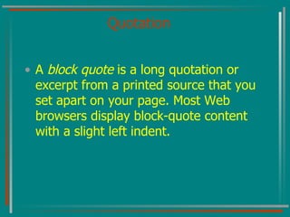 Quotation A  block quote  is a long quotation or excerpt from a printed source that you set apart on your page. Most Web browsers display block-quote content with a slight left indent. 