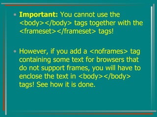 Important:  You cannot use the <body></body> tags together with the <frameset></frameset> tags!  However, if you add a <noframes> tag containing some text for browsers that do not support frames, you will have to enclose the text in <body></body> tags! See how it is done.  