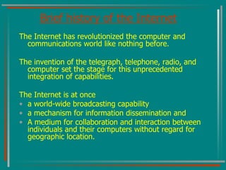 Brief history of the Internet The Internet has revolutionized the computer and communications world like nothing before.  The invention of the telegraph, telephone, radio, and computer set the stage for this unprecedented integration of capabilities.  The Internet is at once  a world-wide broadcasting capability a mechanism for information dissemination and  A medium for collaboration and interaction between individuals and their computers without regard for geographic location. 