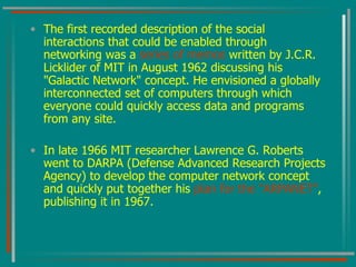 The first recorded description of the social interactions that could be enabled through networking was a  series of memos  written by J.C.R. Licklider of MIT in August 1962 discussing his "Galactic Network" concept. He envisioned a globally interconnected set of computers through which everyone could quickly access data and programs from any site. In late 1966 MIT researcher Lawrence G. Roberts went to DARPA (Defense Advanced Research Projects Agency) to develop the computer network concept and quickly put together his  plan for the "ARPANET" , publishing it in 1967. 