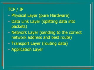 TCP / IP Physical Layer (pure Hardware) Data Link Layer (splitting data into packets) Network Layer (sending to the correct network address and best route) Transport Layer (routing data) Application Layer 