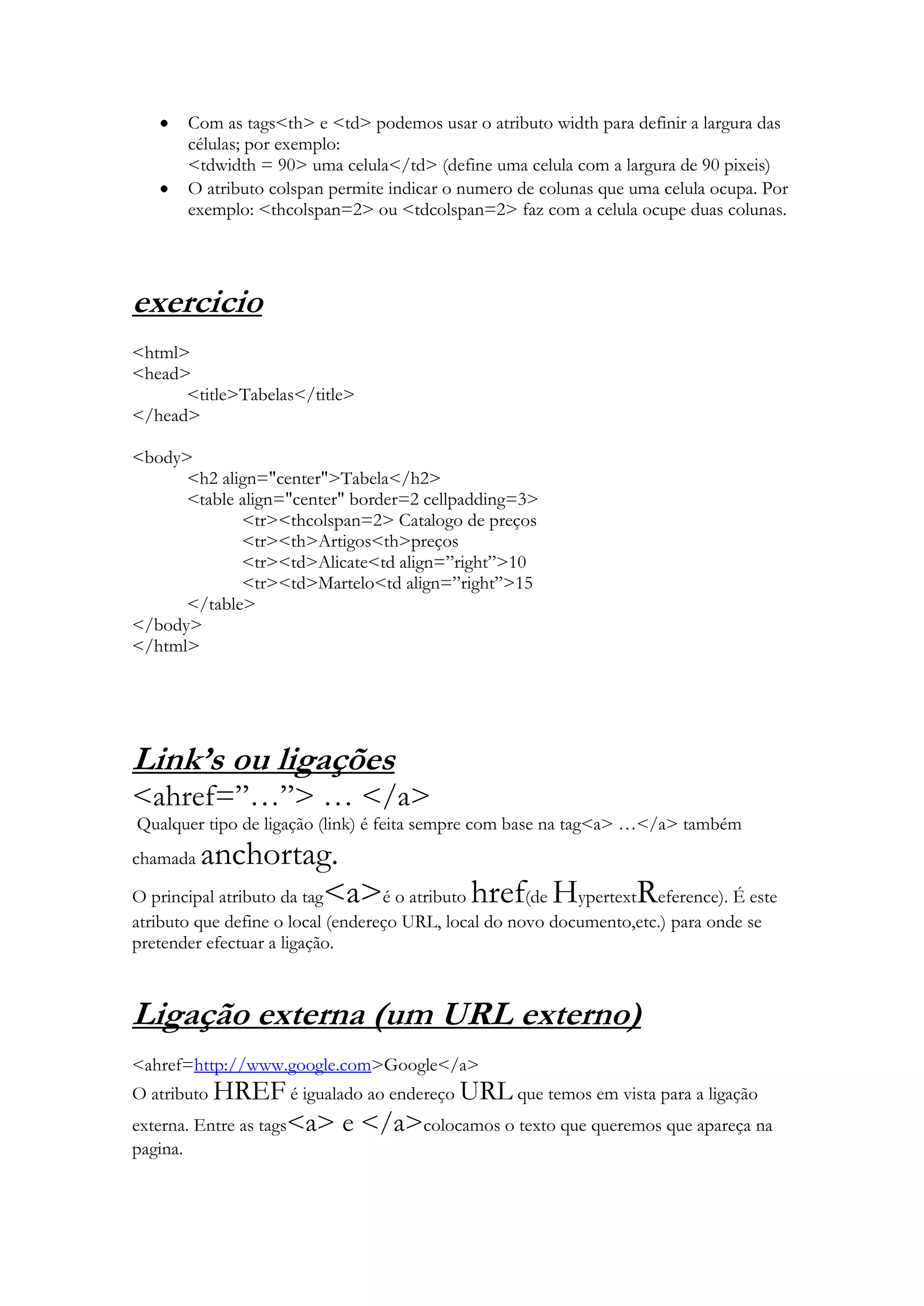 Com as tags<th> e <td> podemos usar o atributo width para definir a largura das
       células; por exemplo:
       <tdwidth = 90> uma celula</td> (define uma celula com a largura de 90 pixeis)
       O atributo colspan permite indicar o numero de colunas que uma celula ocupa. Por
       exemplo: <thcolspan=2> ou <tdcolspan=2> faz com a celula ocupe duas colunas.




exercicio
<html>
<head>
      <title>Tabelas</title>
</head>

<body>
      <h2 align="center">Tabela</h2>
      <table align="center" border=2 cellpadding=3>
             <tr><thcolspan=2> Catalogo de preços
             <tr><th>Artigos<th>preços
             <tr><td>Alicate<td align=”right”>10
             <tr><td>Martelo<td align=”right”>15
      </table>
</body>
</html>




Link’s ou ligações
<ahref=”…”> … </a>
Qualquer tipo de ligação (link) é feita sempre com base na tag<a> …</a> também
chamada  anchortag.
O principal atributo da tag<a>é o atributo href(de HypertextReference). É este
atributo que define o local (endereço URL, local do novo documento,etc.) para onde se
pretender efectuar a ligação.



Ligação externa (um URL externo)
<ahref=http://www.google.com>Google</a>
O atributo HREF é igualado ao endereço URL que temos em vista para a ligação
externa. Entre as tags<a>   e </a>colocamos o texto que queremos que apareça na
pagina.
 