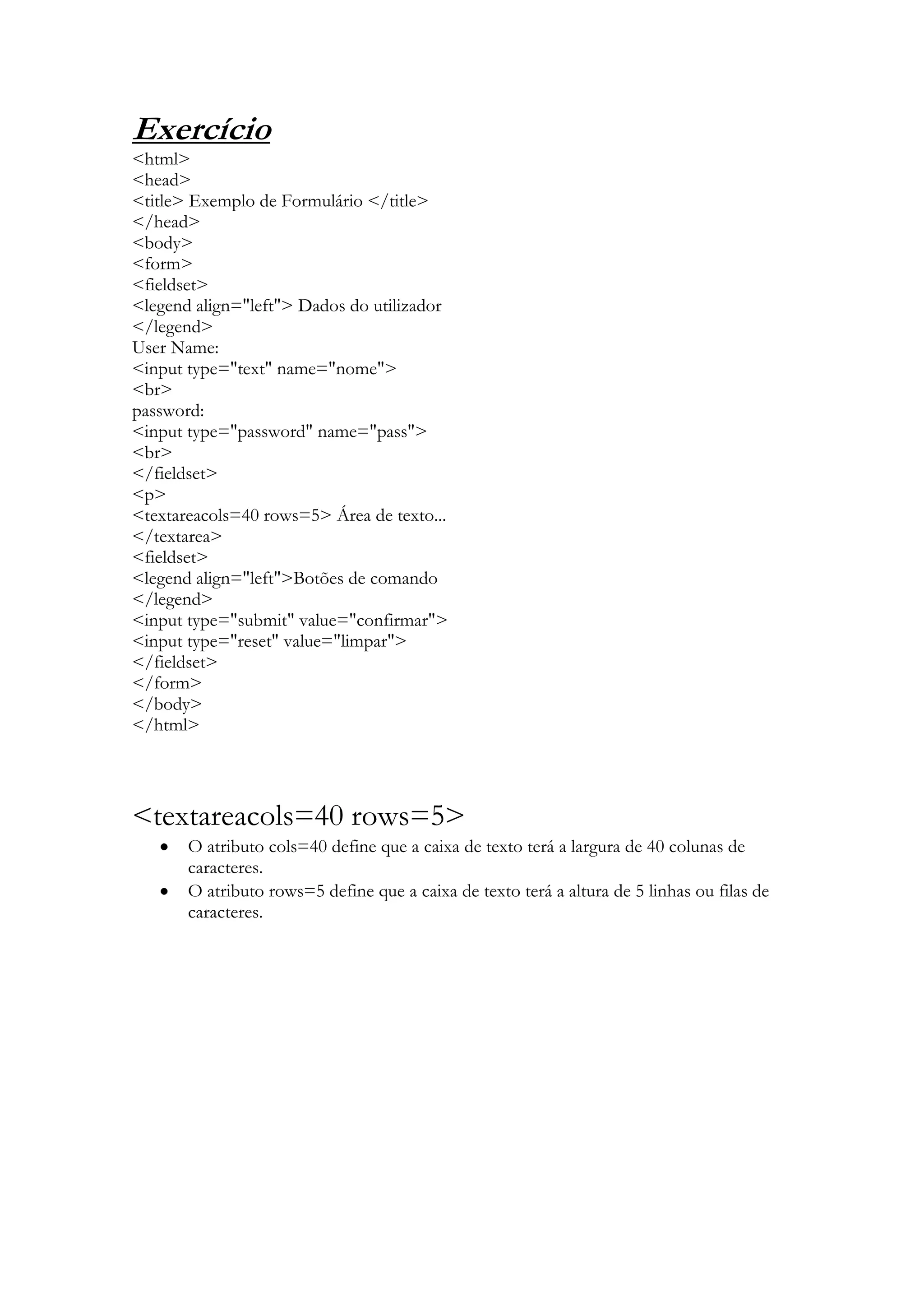 Exercício
<html>
<head>
<title> Exemplo de Formulário </title>
</head>
<body>
<form>
<fieldset>
<legend align="left"> Dados do utilizador
</legend>
User Name:
<input type="text" name="nome">
<br>
password:
<input type="password" name="pass">
<br>
</fieldset>
<p>
<textareacols=40 rows=5> Área de texto...
</textarea>
<fieldset>
<legend align="left">Botões de comando
</legend>
<input type="submit" value="confirmar">
<input type="reset" value="limpar">
</fieldset>
</form>
</body>
</html>




<textareacols=40 rows=5>
       O atributo cols=40 define que a caixa de texto terá a largura de 40 colunas de
       caracteres.
       O atributo rows=5 define que a caixa de texto terá a altura de 5 linhas ou filas de
       caracteres.
 