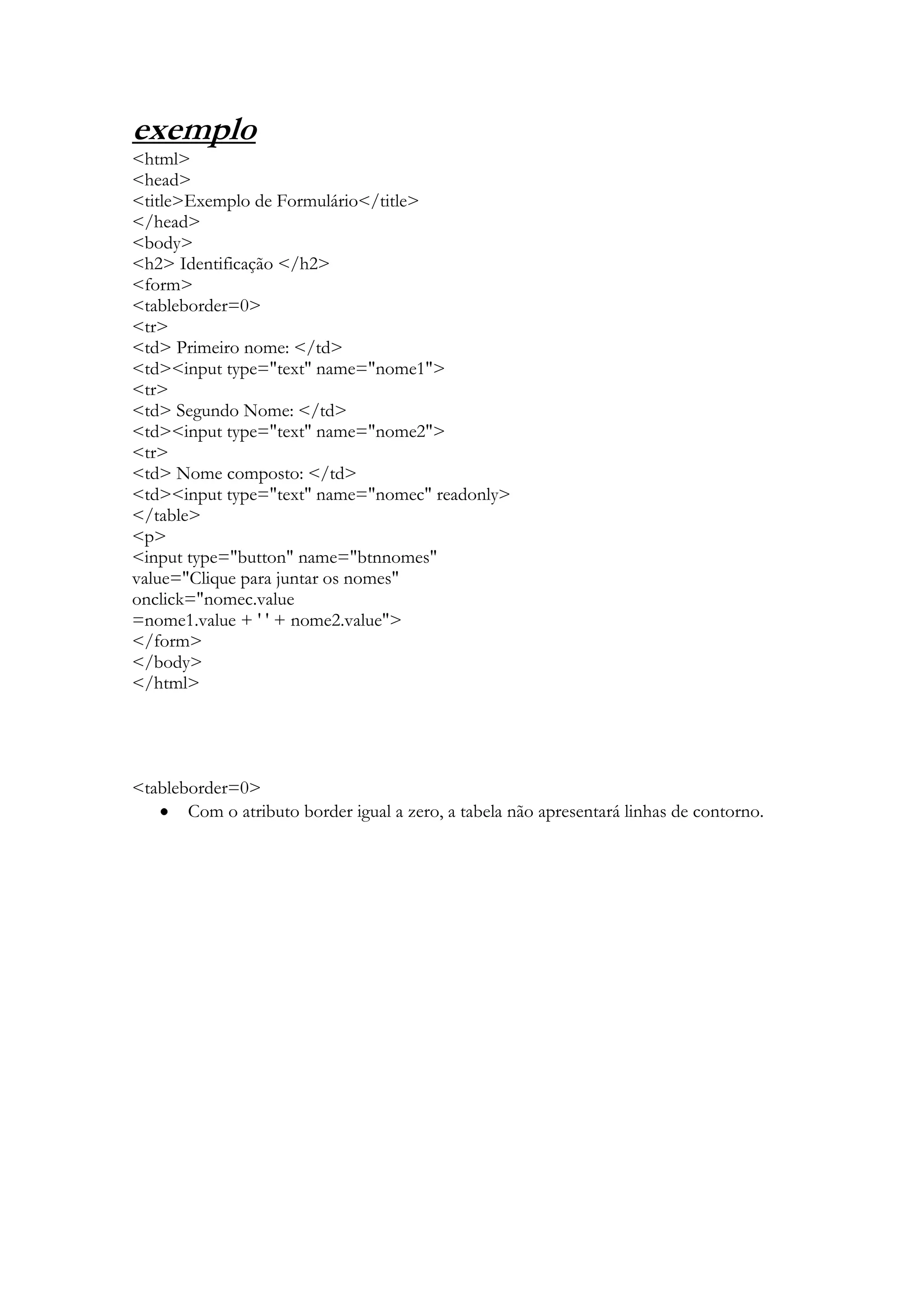exemplo
<html>
<head>
<title>Exemplo de Formulário</title>
</head>
<body>
<h2> Identificação </h2>
<form>
<tableborder=0>
<tr>
<td> Primeiro nome: </td>
<td><input type="text" name="nome1">
<tr>
<td> Segundo Nome: </td>
<td><input type="text" name="nome2">
<tr>
<td> Nome composto: </td>
<td><input type="text" name="nomec" readonly>
</table>
<p>
<input type="button" name="btnnomes"
value="Clique para juntar os nomes"
onclick="nomec.value
=nome1.value + ' ' + nome2.value">
</form>
</body>
</html>




<tableborder=0>
       Com o atributo border igual a zero, a tabela não apresentará linhas de contorno.
 